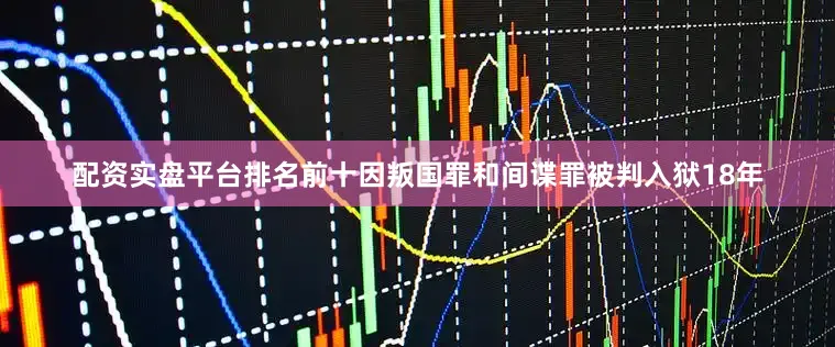 配资实盘平台排名前十因叛国罪和间谍罪被判入狱18年