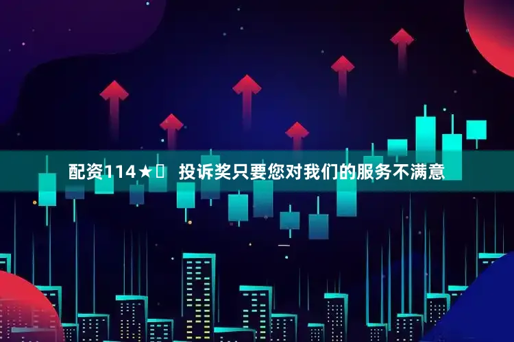 配资114★☞ 投诉奖只要您对我们的服务不满意