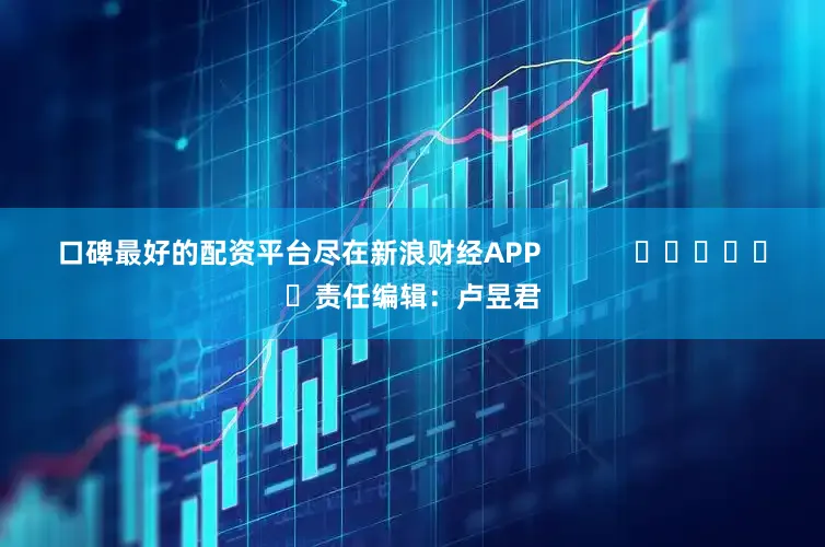 口碑最好的配资平台尽在新浪财经APP            						责任编辑：卢昱君