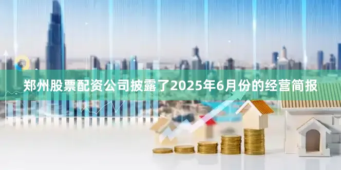 郑州股票配资公司披露了2025年6月份的经营简报