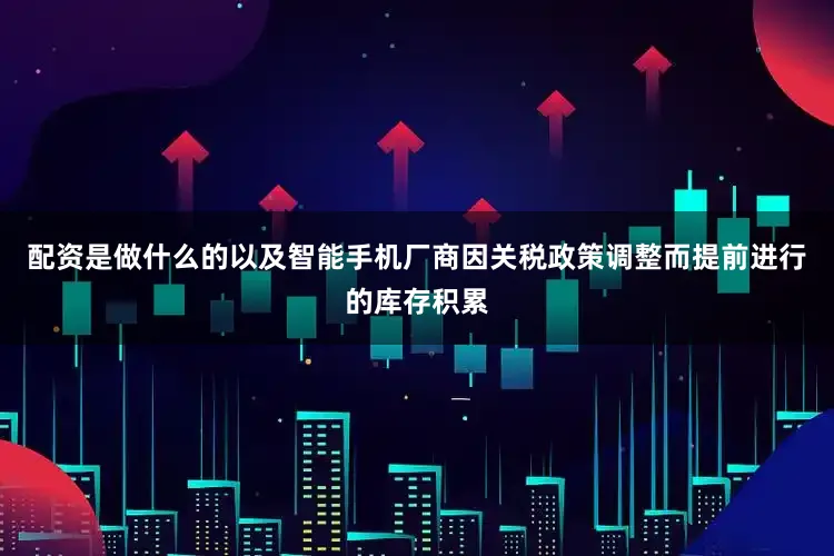 配资是做什么的以及智能手机厂商因关税政策调整而提前进行的库存积累