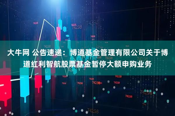 大牛网 公告速递：博道基金管理有限公司关于博道红利智航股票基金暂停大额申购业务