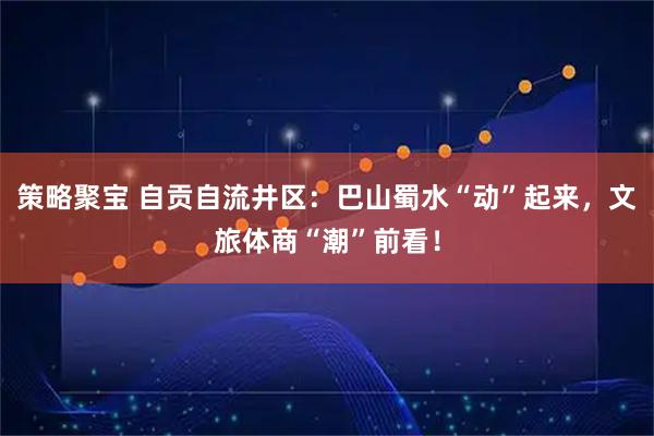 策略聚宝 自贡自流井区：巴山蜀水“动”起来，文旅体商“潮”前看！