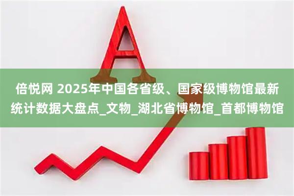 倍悦网 2025年中国各省级、国家级博物馆最新统计数据大盘点_文物_湖北省博物馆_首都博物馆