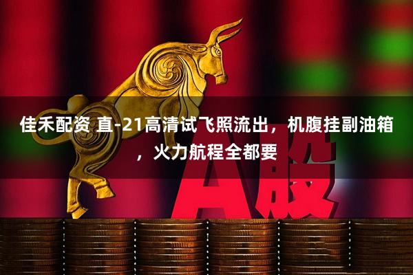 佳禾配资 直-21高清试飞照流出，机腹挂副油箱，火力航程全都要