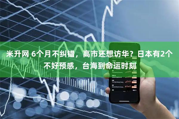 米升网 6个月不纠错，高市还想访华？日本有2个不好预感，台海到命运时刻