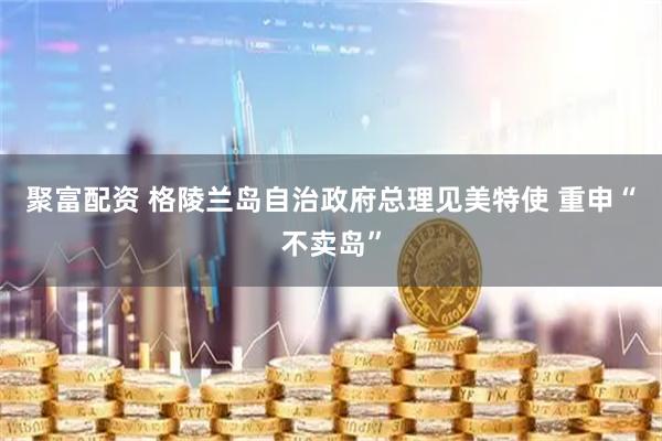 聚富配资 格陵兰岛自治政府总理见美特使 重申“不卖岛”