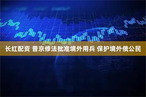 长红配资 普京修法批准境外用兵 保护境外俄公民
