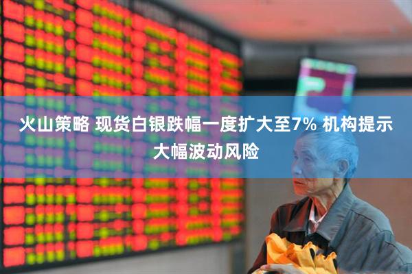 火山策略 现货白银跌幅一度扩大至7% 机构提示大幅波动风险