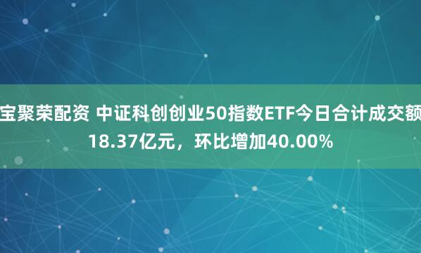 宝聚荣配资 中证科创创业50指数ETF今日合计成交额18.37亿元，环比增加40.00%