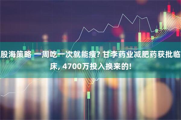 股海策略 一周吃一次就能瘦? 甘李药业减肥药获批临床, 4700万投入换来的!