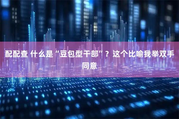 配配查 什么是“豆包型干部”？这个比喻我举双手同意